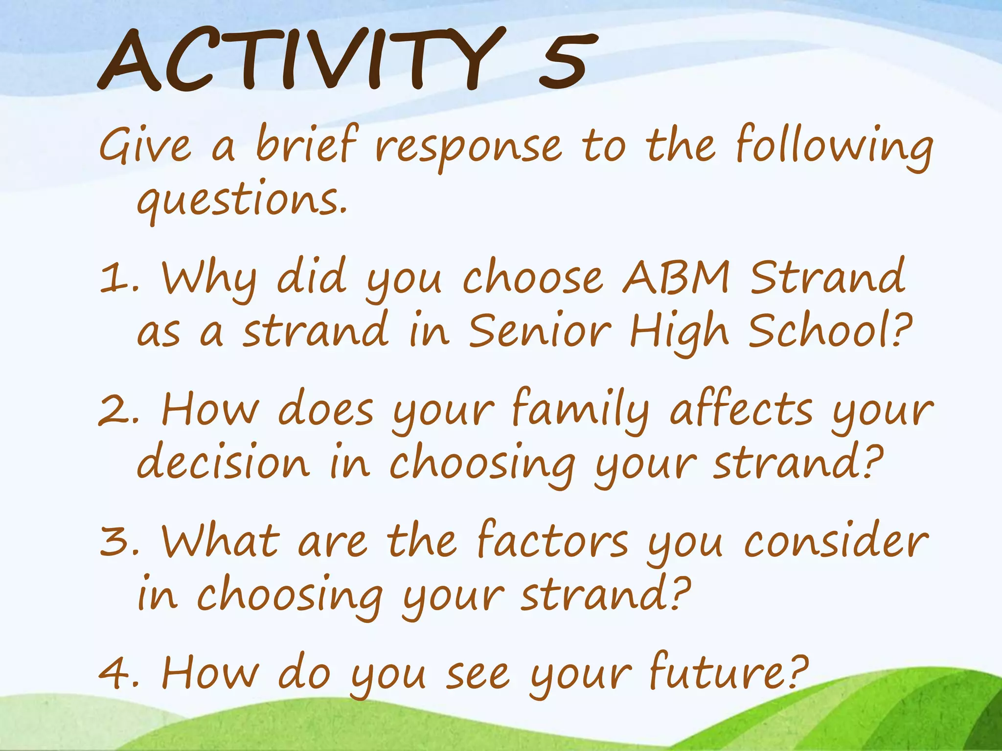 ACTIVITY 5
Give a brief response to the following
questions.
1. Why did you choose ABM Strand
as a strand in Senior High School?
2. How does your family affects your
decision in choosing your strand?
3. What are the factors you consider
in choosing your strand?
4. How do you see your future?
 