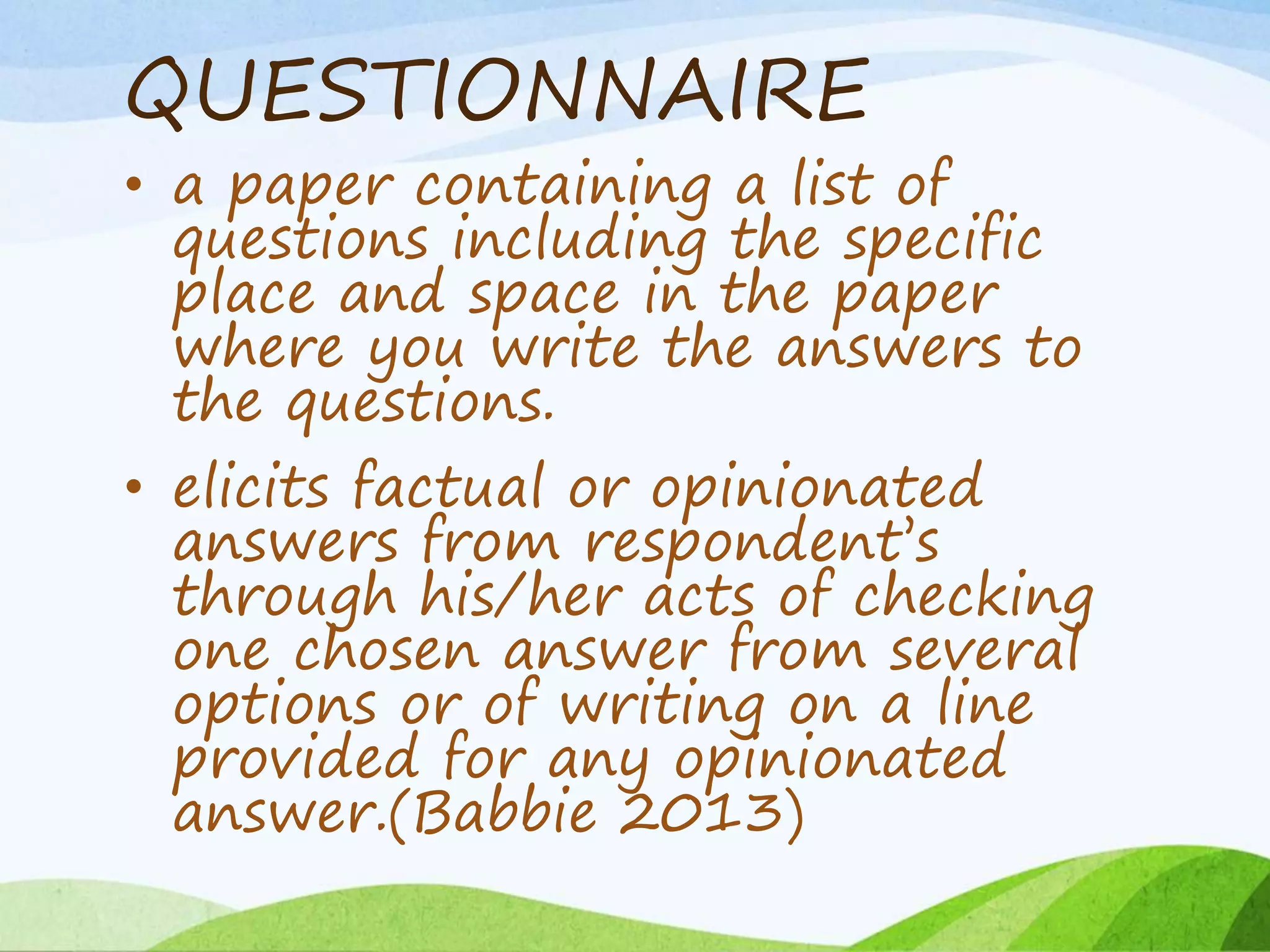 QUESTIONNAIRE
• a paper containing a list of
questions including the specific
place and space in the paper
where you write the answers to
the questions.
• elicits factual or opinionated
answers from respondent’s
through his/her acts of checking
one chosen answer from several
options or of writing on a line
provided for any opinionated
answer.(Babbie 2013)
 