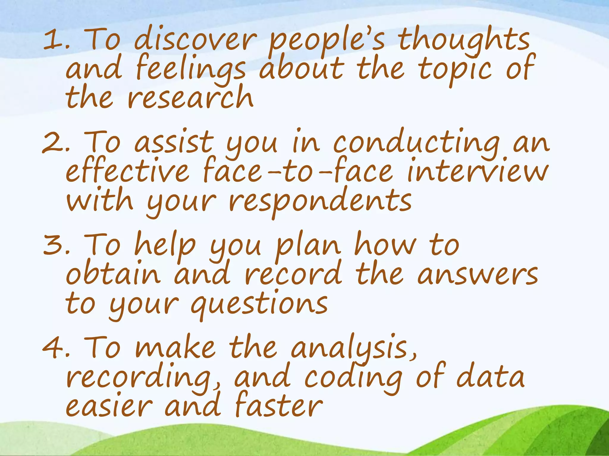 1. To discover people’s thoughts
and feelings about the topic of
the research
2. To assist you in conducting an
effective face-to-face interview
with your respondents
3. To help you plan how to
obtain and record the answers
to your questions
4. To make the analysis,
recording, and coding of data
easier and faster
 