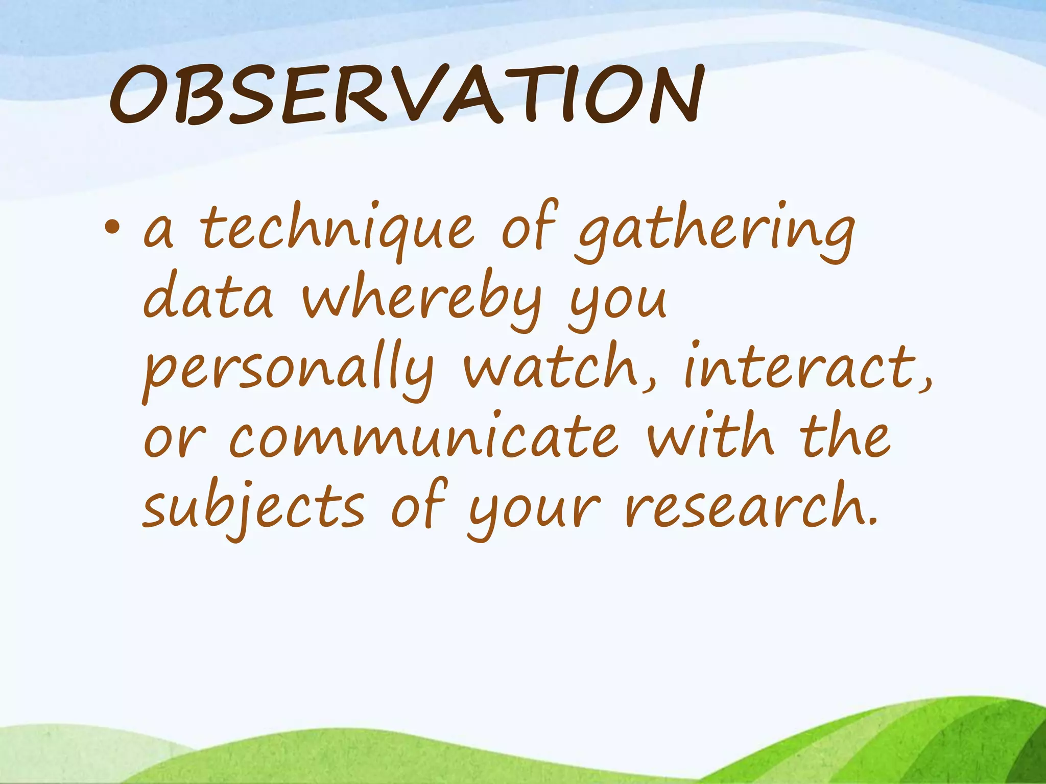OBSERVATION
• a technique of gathering
data whereby you
personally watch, interact,
or communicate with the
subjects of your research.
 