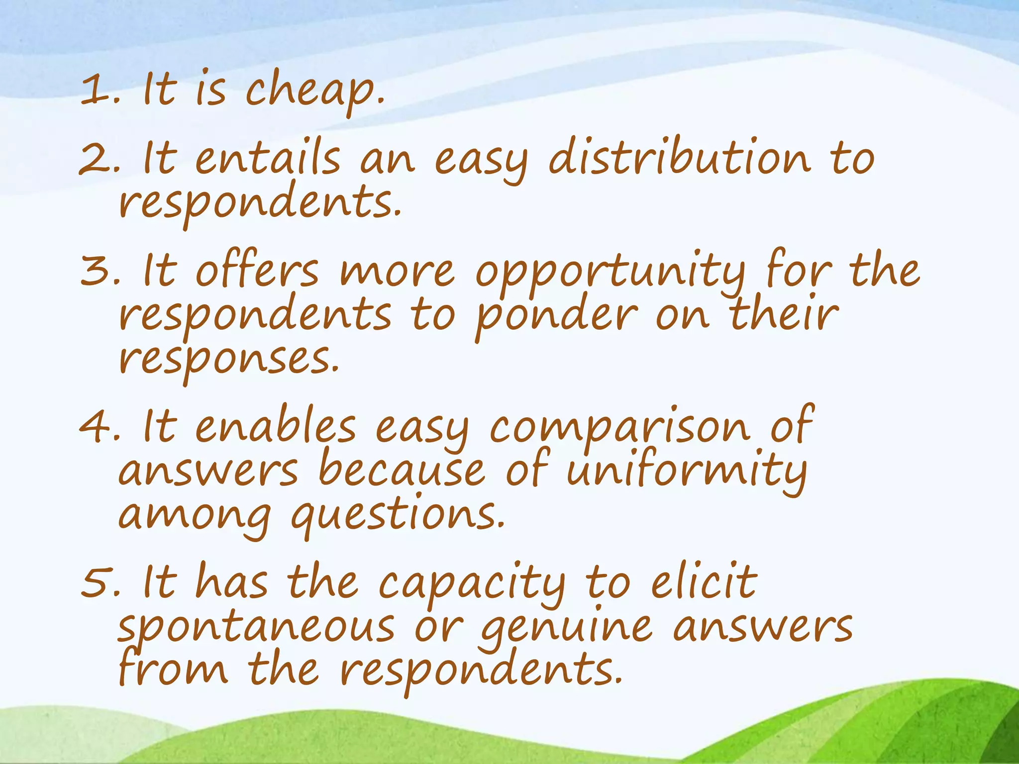1. It is cheap.
2. It entails an easy distribution to
respondents.
3. It offers more opportunity for the
respondents to ponder on their
responses.
4. It enables easy comparison of
answers because of uniformity
among questions.
5. It has the capacity to elicit
spontaneous or genuine answers
from the respondents.
 