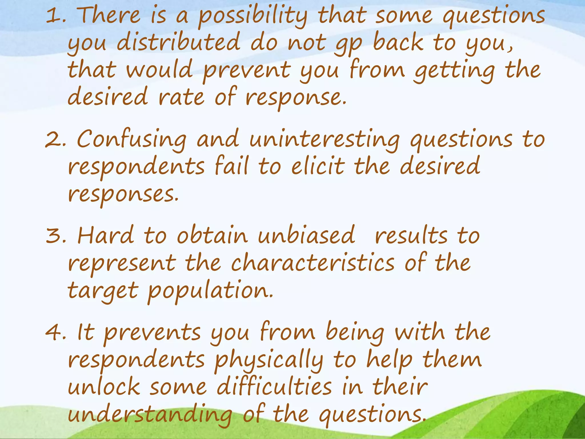 1. There is a possibility that some questions
you distributed do not gp back to you,
that would prevent you from getting the
desired rate of response.
2. Confusing and uninteresting questions to
respondents fail to elicit the desired
responses.
3. Hard to obtain unbiased results to
represent the characteristics of the
target population.
4. It prevents you from being with the
respondents physically to help them
unlock some difficulties in their
understanding of the questions.
 