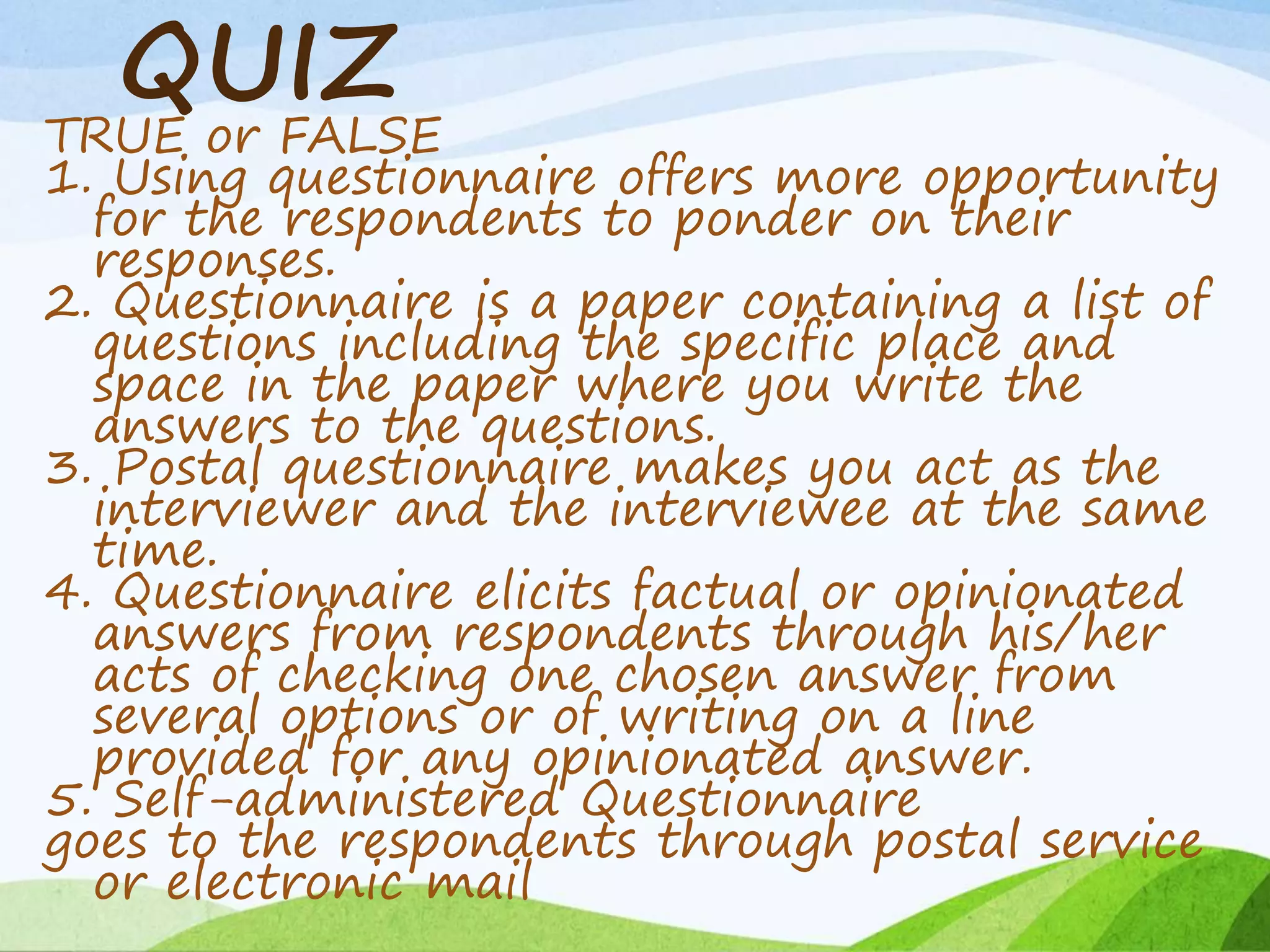 QUIZ
TRUE or FALSE
1. Using questionnaire offers more opportunity
for the respondents to ponder on their
responses.
2. Questionnaire is a paper containing a list of
questions including the specific place and
space in the paper where you write the
answers to the questions.
3. Postal questionnaire makes you act as the
interviewer and the interviewee at the same
time.
4. Questionnaire elicits factual or opinionated
answers from respondents through his/her
acts of checking one chosen answer from
several options or of writing on a line
provided for any opinionated answer.
5. Self-administered Questionnaire
goes to the respondents through postal service
or electronic mail
 
