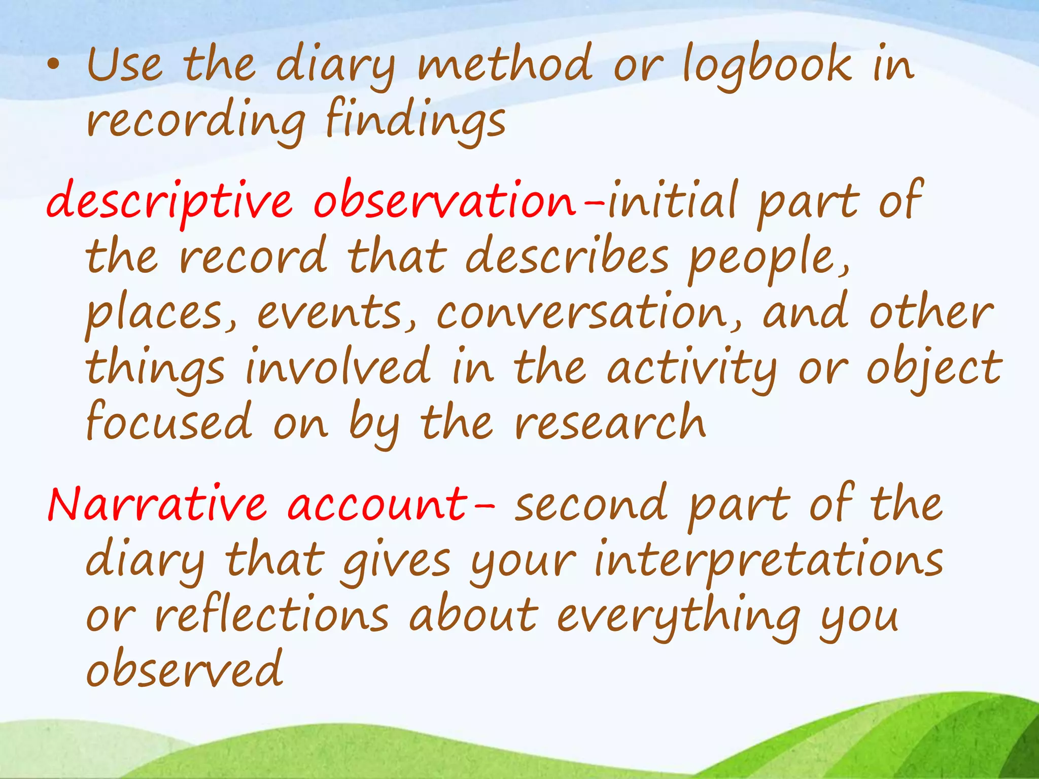 • Use the diary method or logbook in
recording findings
descriptive observation-initial part of
the record that describes people,
places, events, conversation, and other
things involved in the activity or object
focused on by the research
Narrative account- second part of the
diary that gives your interpretations
or reflections about everything you
observed
 
