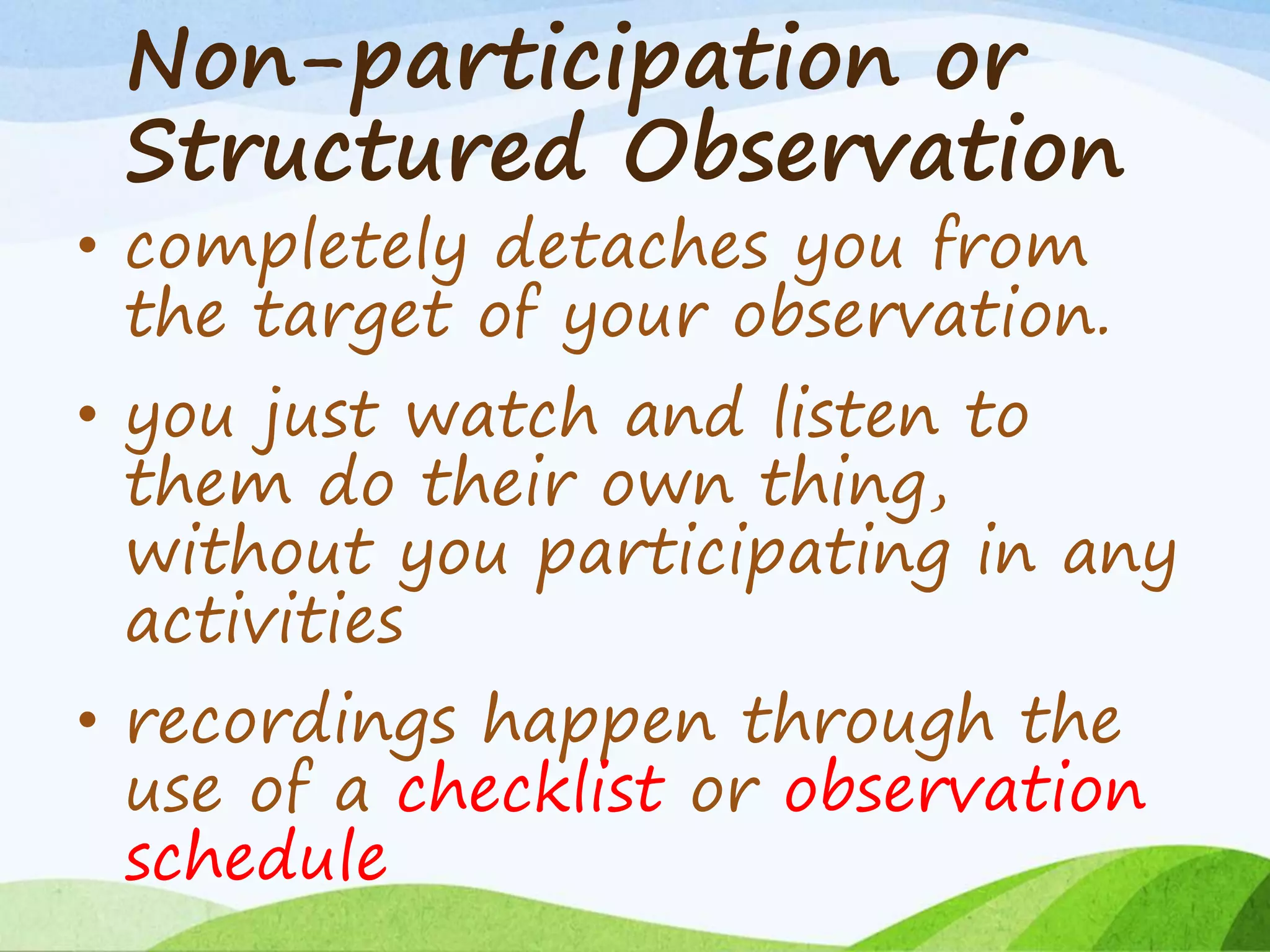 Non-participation or
Structured Observation
• completely detaches you from
the target of your observation.
• you just watch and listen to
them do their own thing,
without you participating in any
activities
• recordings happen through the
use of a checklist or observation
schedule
 