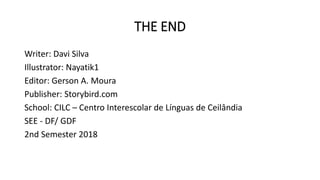 THE END
Writer: Davi Silva
Illustrator: Nayatik1
Editor: Gerson A. Moura
Publisher: Storybird.com
School: CILC – Centro Interescolar de Línguas de Ceilândia
SEE - DF/ GDF
2nd Semester 2018
 