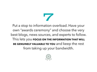 Put a stop to information overload. Have your
own “awards ceremony” and choose the very
best blogs, news sources, and experts to follow.
This lets you FOCUS ON THE INFORMATION THAT WILL
BE GENUINELY VALUABLE TO YOU and keep the rest
from taking up your bandwidth.
7
 