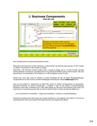 278
Aqui completaríamos o processo de geração de recibos.
Observemos primeiramente um fato importante: um data provider não somente pode devolver um SDT simples
ou coleção, mas também um BC simples ou coleção.
Importante: o BC devolvido somente poderá inserir na base de dados. Isto é, um Data Provider somente
permite satisfazer sua estrutura, para depois fazer uma operação de INSERT sobre a base de dados. Não será
possível fazer uma atualização ou eliminação com um BC carregado via Data Provider.
Observe por outro lado como foi definido a variável &message de tipo de dados Messages.Message,
correspondente a os itens do SDT pré-definido Messages devolvido pelo método GetMessages do BC.
Uma vez que obtemos e ingressamos na tabela BILL todos os recibos correspondentes ao faturamento,
deveríamos percorrer as faturas consideradas, e modificar o valor de seu atributo InvoicePendingFlag,
passando-o para False. Lembremos que o valor deste atributo se utiliza para não processar duas vezes uma
mesma fatura. Lembremos que este valor se utiliza no Data Provider no cálculo do elemento BillAmount:
sum( InvoiceAmount, InvoiceDate >= &start and InvoiceDate <= &end and InvoicePendingFlag )
Deixaremos pendente esta última parte para quando estudarmos, umas páginas mais adiante, as formas de
atualização direta, dentro de procedimentos exclusivamente, dos registros das tabelas.
 