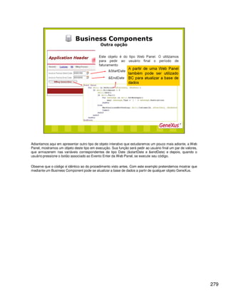 279
Adiantamos aqui em apresentar outro tipo de objeto interativo que estudaremos um pouco mais adiante, a Web
Panel, mostramos um objeto deste tipo em execução. Sua função será pedir ao usuário final um par de valores,
que armazenem nas variáveis correspondentes de tipo Date (&startDate e &endDate) e depois, quando o
usuário pressione o botão associado ao Evento Enter da Web Panel, se execute seu código.
Observe que o código é idêntico ao do procedimento visto antes. Com este exemplo pretendemos mostrar que
mediante um Business Component pode se atualizar a base de dados a partir de qualquer objeto GeneXus.
 