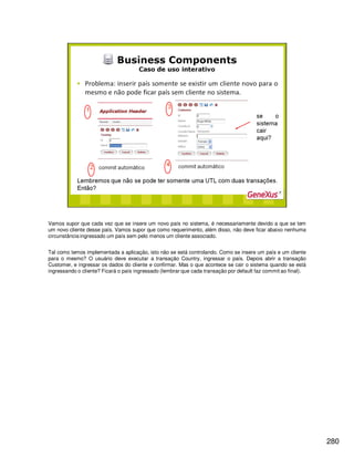 280
Vamos supor que cada vez que se insere um novo país no sistema, é necessariamente devido a que se tem
um novo cliente desse país. Vamos supor que como requerimento, além disso, não deve ficar abaixo nenhuma
circunstância ingressado um país sem pelo menos um cliente associado.
Tal como temos implementada a aplicação, isto não se está controlando. Como se insere um país e um cliente
para o mesmo? O usuário deve executar a transação Country, ingressar o país. Depois abrir a transação
Customer, e ingressar os dados do cliente e confirmar. Mas o que acontece se cair o sistema quando se está
ingressando o cliente? Ficará o país ingressado (lembrar que cada transação por default faz commit ao final).
 