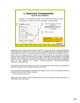 281
Necessitamos que a inserção do país na tabela COUNTRY e a inserção do cliente na tabela CUSTOMER se
realizam dentro de uma mesma UTL. Como temos visto, as operações efetuadas por 2 transações não podem
ser incluídas numa única UTL. Por esta razão, necessitaremos fazer a inserção dentro da mesma transação.
Como? Dentro da transação Country, definimos uma variável &customer, de tipo business component
Customer (para isso, teremos previamente que ter setado a propriedade Business Component da transação
Customer, de tal maneira que se crie este tipo de dados na KB). Umaa vez efetuado isto, simplesmente
inserindo no form a variável (da mesma forma que acontecia com um SDT), GeneXus colocará controles para
cada um dos membros da estrutura: &customer.CustomerId, &customer.CustomerName,
&customer.CustomerAddress,etc.
As variáveis por default nas transações são de saída, terá que especificar regra Accept para que possam ser
escritas em execução e o possa ingressar valores para as mesmas.
O Save do customer deverá realizar-se necessariamente depois de inserir o país em sua tabela (do contrário a
integridade referencial falha). Portanto nas regras:
&customer.Save() on AfterInsert;
Sabemos que neste momento o registro correspondente ao país já terá sido gravado, e depois neste Save... na
continuação, o commitautomático.
 