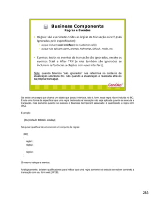283
Se existe uma regra que chama um objeto que possui interface, isto é, form, essa regra não é incluída no BC.
Existe uma forma de especificar que uma regra declarada na transação não seja aplicada quando se executa a
transação, mas somente quando se executa o Business Component associado: é qualificando a regra com
[BC].
Exemplo:
[BC] Default( BillDate, &today);
Se quiser qualificar de uma só vez um conjunto de regras:
[BC]
{
regla1;
regla2;
...
regran;
}
O mesmo vale para eventos.
Analogicamente, existem qualificadores para indicar que uma regra somente se execute se estiver correndo a
transação com seu form web: [WEB].
 