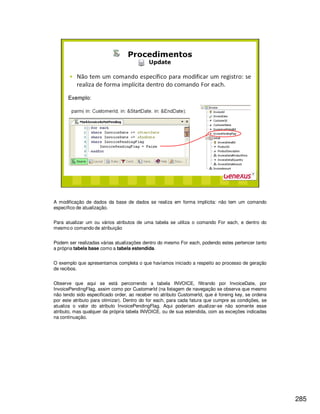 285
A modificação de dados da base de dados se realiza em forma implícita: não tem um comando
específico de atualização.
Para atualizar um ou vários atributos de uma tabela se utiliza o comando For each, e dentro do
mesmo o comando de atribuição
Podem ser realizadas várias atualizações dentro do mesmo For each, podendo estes pertencer tanto
a própria tabela base como a tabela estendida.
O exemplo que apresentamos completa o que havíamos iniciado a respeito ao processo de geração
de recibos.
Observe que aqui se está percorrendo a tabela INVOICE, filtrando por InvoiceDate, por
InvoicePendingFlag, assim como por CustomerId (na listagem de navegação se observa que mesmo
não tendo sido especificado order, ao receber no atributo CustomerId, que é foreing key, se ordena
por este atributo para otimizar). Dentro do for each, para cada fatura que cumpre as condições, se
atualiza o valor do atributo InvoicePendingFlag. Aqui poderiam atualizar-se não somente esse
atributo, mas qualquer da própria tabela INVOICE, ou de sua estendida, com as exceções indicadas
na continuação.
 