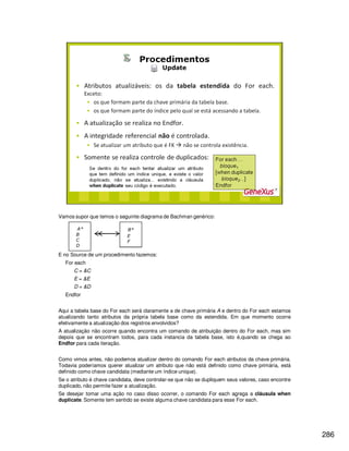 286
Vamos supor que temos o seguinte diagrama de Bachman genérico:
E no Source de um procedimento fazemos:
For each
C = &C
E = &E
D = &D
Endfor
Aqui a tabela base do For each será claramente a de chave primária A e dentro do For each estamos
atualizando tanto atributos da própria tabela base como da estendida. Em que momento ocorre
efetivamente a atualização dos registros envolvidos?
A atualização não ocorre quando encontra um comando de atribuição dentro do For each, mas sim
depois que se encontram todos, para cada instancia da tabela base, isto é,quando se chega ao
Endfor para cada iteração.
Como vimos antes, não podemos atualizar dentro do comando For each atributos da chave primária.
Todavia poderíamos querer atualizar um atributo que não está definido como chave primária, está
definido como chave candidata (mediante um índice unique).
Se o atributo é chave candidata, deve controlar-se que não se dupliquem seus valores, caso encontre
duplicado, não permite fazer a atualização.
Se desejar tomar uma ação no caso disso ocorrer, o comando For each agrega a cláusula when
duplicate. Somente tem sentido se existe alguma chave candidata para esse For each.
 