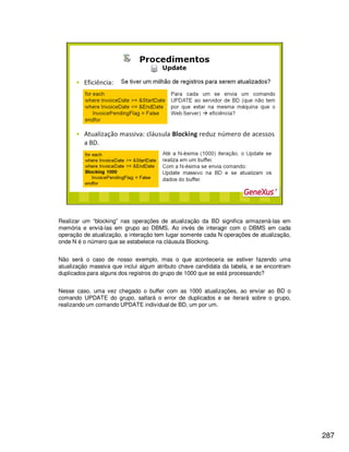 287
Realizar um “blocking” nas operações de atualização da BD significa armazená-las em
memória e enviá-las em grupo ao DBMS. Ao invés de interagir com o DBMS em cada
operação de atualização, a interação tem lugar somente cada N operações de atualização,
onde N é o número que se estabelece na cláusula Blocking.
Não será o caso de nosso exemplo, mas o que aconteceria se estiver fazendo uma
atualização massiva que inclui algum atributo chave candidata da tabela, e se encontram
duplicados para alguns dos registros do grupo de 1000 que se está processando?
Nesse caso, uma vez chegado o buffer com as 1000 atualizações, ao enviar ao BD o
comando UPDATE do grupo, saltará o error de duplicados e se iterará sobre o grupo,
realizando um comando UPDATE individual de BD, um por um.
 
