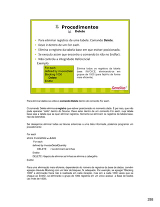 288
Para eliminar dados se utiliza o comando Delete dentro do comando For each.
O comando Delete elimina o registro que estiver posicionado no momento dado. É por isso, que não
pode aparecer “solto” dentro do Source. Deve estar dentro de um comando For each, cuja tabela
base seja a tabela que se quer eliminar registros. Somente se eliminam os registros da tabela base,
não da estendida.
Sei desejamos eliminar todas as faturas anteriores a uma data informada, podemos programar um
procedimento:
For each
where InvoiceDate <=&date
For each
defined by InvoiceDetailQuantity
DELETE // se eliminam as linhas
Endfor
DELETE //depois de eliminar as linhas se elimina o cabeçalho
Endfor
Para uma eliminação mais eficiente, dependendo do número de registros da base de dados, convêm
agregar cláusula Blocking com um fator de bloqueo, N, adequado. Por exemplo, se agregar “Blocking
1000” a eliminação física não é realizada em cada iteração, mas sim a cada 1000 vezes que se
chegue ao Endfor, se eliminarão o grupo de 1000 registros em um único acesso a Base de Dados
(ao invés de 1000).
 