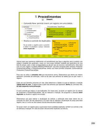 289
Vamos supor que queremos implementar um procedimento que faça o seguinte: para o produto cujo
código é recebido por parâmetro, insere um novo preço (também recebido por parâmetro) em sua
lista de preços, para a data correspondente ao dia em que se executa o procedimento. Este deve
criar um novo registro na tabela PRODUCTPRICELIST, que está composta pelos atributos ProductId,
ProductPriceListDate e ProductPriceListPrice, sendo sua chave primária composta, conformada por
ProductId e ProductPriceListDate.
Para isso se utiliza o comando new que escrevemos acima. Observemos que dentro do mesmo
aparecem comandos de atribuição, onde se dá valor aos atributos da tabela que se quer inserir o
registro.
Cada vez que GeneXus encontra um new, deve determinar a tabela na qual se realizará a inserção
(tabela base do new). É determinada a partir dos atributos que aparecem dentro do comando new,
do lado esquerdo numa atribuição.
O único controle que realiza, é o de duplicados. Em nosso caso, se existir um registro com os valores
de ProductId e ProductPriceListDate, não se realizará a inserção. Se programar a cláusula when
duplicate, se atualiza o registro encontrado.
Observemos que para realizar a atualização do atributo, a atribuição deve estar dentro de um
comando For each. Se não colocamos o For each não se realizará a atualização do preço para esse
registro, isto é, é como se não tivesse incluído cláusula when duplicate.
Se quiser inserir um registro para o qual exista chave candidata duplicada, também se controla e não
se realizará a inserção. Em caso de existir cláusula when duplicate, se executa.
 