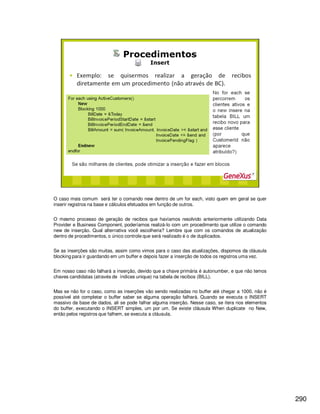 290
O caso mais comum será ter o comando new dentro de um for each, visto quem em geral se quer
inserir registros na base e cálculos efetuados em função de outros.
O mesmo processo de geração de recibos que havíamos resolvido anteriormente utilizando Data
Provider e Business Component, poderíamos realizá-lo com um procedimento que utilize o comando
new de inserção. Qual alternativa você escolheria? Lembre que com os comandos de atualização
dentro de procedimentos, o único controle que será realizado é o de duplicados.
Se as inserções são muitas, assim como vimos para o caso das atualizações, dispomos da cláusula
blocking para ir guardando em um buffer e depois fazer a inserção de todos os registros uma vez.
Em nosso caso não falhará a inserção, devido que a chave primária é autonumber, e que não temos
chaves candidatas (através de índices unique) na tabela de recibos (BILL).
Mas se não for o caso, como as inserções vão sendo realizadas no buffer até chegar a 1000, não é
possível até completar o buffer saber se alguma operação falhará. Quando se executa o INSERT
massivo da base de dados, ali se pode falhar alguma inserção. Nesse caso, se itera nos elementos
do buffer, executando o INSERT simples, um por um. Se existe cláusula When duplicate no New,
então pelos registros que falhem, se executa a cláusula.
 