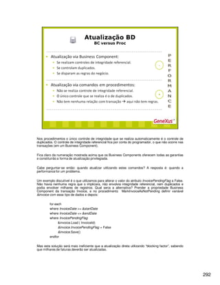 292
Nos procedimentos o único controle de integridade que se realiza automaticamente é o controle de
duplicados. O controle de integridade referencial fica por conta do programador, o que não ocorre nas
transações (em um Business Component).
Fica claro da numeração mostrada acima que os Business Components oferecem todas as garantias
e constituirão a forma de atualização privilegiada.
Cabe perguntar-se então: quando atualizar utilizando estes comandos? A resposta é: quando a
performance for um problema.
Um exemplo discutível é o que utilizamos para alterar o valor do atributo InvoicePendingFlag a False.
Não havia nenhuma regra que o implicara, não envolvia integridade referencial, nem duplicados e
podia envolver milhares de registros. Qual seria a alternativa? Prender a propriedade Business
Component da transação Invoice, e no procedimento MarkInvoiceAsNotPending definir variável
&invoice com esse tipo de dados e depois:
for each
where InvoiceDate >= &startDate
where InvoiceDate <= &endDate
where InvoicePendingFlag
&invoice.Load ( InvoiceId)
&invoice.InvoicePendingFlag = False
&invoice.Save()
endfor
Mas esta solução será mais ineficiente que a atualização direta utilizando “blocking factor”, sabendo
que milhares de faturas deverão ser atualizadas.
 