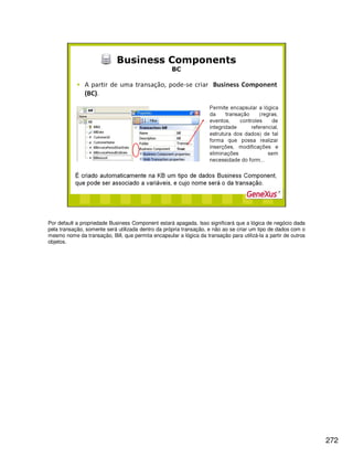 272
Por default a propriedade Business Component estará apagada. Isso significará que a lógica de negócio dada
pela transação, somente será utilizada dentro da própria transação, e não ao se criar um tipo de dados com o
mesmo nome da transação, Bill, que permita encapsular a lógica da transação para utilizá-la a partir de outros
objetos.
 