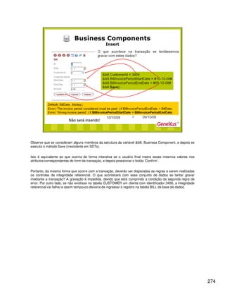 274
Observe que se consideram alguns membros da estrutura da variável &bill, Business Component, e depois se
executa o método Save (inexistente em SDTs).
Isto é equivalente ao que ocorria de forma interativa se o usuário final insere esses mesmos valores nos
atributos correspondentes do form da transação, e depois pressionar o botão ‘Confirm’.
Portanto, da mesma forma que ocorre com a transação, deverão ser disparadas as regras e serem realizadas
os controles de integridade referencial. O que acontecerá com esse conjunto de dados se tentar gravar
mediante a transação? A gravação é impedida, devido que está cumprindo a condição da segunda regra de
error. Por outro lado, se não existisse na tabela CUSTOMER um cliente com identificador 3456, a integridade
referencial vai falhar e assim tampouco deixaria de ingressar o registro na tabela BILL da base de dados.
 