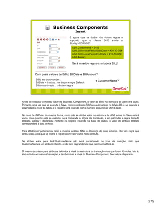275
Antes de executar o método Save do Business Component, o valor de BillId na estrutura de &bill será vazio.
Portanto, uma vez que se execute o Save, como o atributo BillId era autonumber na tabela BILL, se executa a
propriedade a nível da tabela e o registro será inserido com o número seguinte ao último dado.
No caso de BillDate, da mesma forma, como não se atribui valor na estrutura de &bill, antes do Save estará
vazio, mas quando este se execute, será disparada a lógica da transação, e em particular a regra Default(
BillDate, &today ) declarada. Portanto no registro inserido na base de dados, o valor do atributo BillDate
corresponderá a data de hoje.
Para BillAmount poderíamos fazer a mesma análise. Mas a diferença do caso anterior, não tem regra que
atribui valor, pela qual se insere o registro com valor vazio neste atributo.
Se atribuir valor para &bill.CustomerName não será considerado na hora da inserção, visto que
CustomerName é um atributo inferido, e não tem regra Update que permita modificá-lo.
O mesmo acontece para atributos definidos a nível da estrutura da transação mas que foram fórmulas. Isto é,
são atributos virtuais na transação, e também são a nível do Business Component. Seu valor é disparado.
 