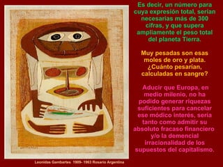 Leonidas Gambartes  1909- 1963 Rosario Argentina Es decir, un número para cuya expresión total, serían necesarias más de 300 cifras, y que supera ampliamente el peso total del planeta Tierra. Muy pesadas son esas moles de oro y plata. ¿Cuánto pesarían, calculadas en sangre? Aducir que Europa, en medio milenio, no ha podido generar riquezas suficientes para cancelar ese módico interés, sería tanto como admitir su absoluto fracaso financiero  y/o la demencial irracionalidad de los supuestos del capitalismo. 
