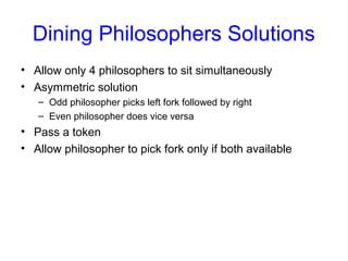 Dining Philosophers Solutions
• Allow only 4 philosophers to sit simultaneously
• Asymmetric solution
– Odd philosopher picks left fork followed by right
– Even philosopher does vice versa
• Pass a token
• Allow philosopher to pick fork only if both available
 