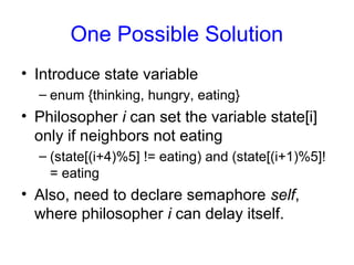 One Possible Solution
• Introduce state variable
– enum {thinking, hungry, eating}
• Philosopher i can set the variable state[i]
only if neighbors not eating
– (state[(i+4)%5] != eating) and (state[(i+1)%5]!
= eating
• Also, need to declare semaphore self,
where philosopher i can delay itself.
 