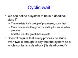 Cyclic wait
• We can define a system to be in a deadlock
state if
– There exists ANY group of processes, such that
– Each process in the group is waiting for some other
process
– And the wait-for graph has a cycle
• Doesn’t require that every process be stuck…
even two is enough to say that the system as a
whole contains a deadlock (“is deadlocked”)
 