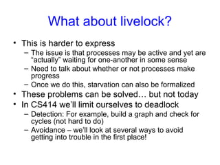 What about livelock?
• This is harder to express
– The issue is that processes may be active and yet are
“actually” waiting for one-another in some sense
– Need to talk about whether or not processes make
progress
– Once we do this, starvation can also be formalized
• These problems can be solved… but not today
• In CS414 we’ll limit ourselves to deadlock
– Detection: For example, build a graph and check for
cycles (not hard to do)
– Avoidance – we’ll look at several ways to avoid
getting into trouble in the first place!
 