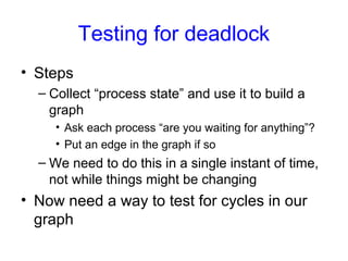 Testing for deadlock
• Steps
– Collect “process state” and use it to build a
graph
• Ask each process “are you waiting for anything”?
• Put an edge in the graph if so
– We need to do this in a single instant of time,
not while things might be changing
• Now need a way to test for cycles in our
graph
 