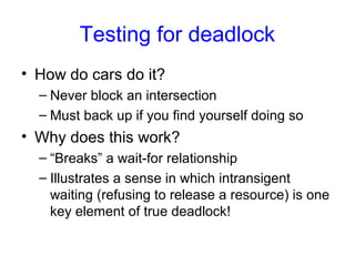 Testing for deadlock
• How do cars do it?
– Never block an intersection
– Must back up if you find yourself doing so
• Why does this work?
– “Breaks” a wait-for relationship
– Illustrates a sense in which intransigent
waiting (refusing to release a resource) is one
key element of true deadlock!
 