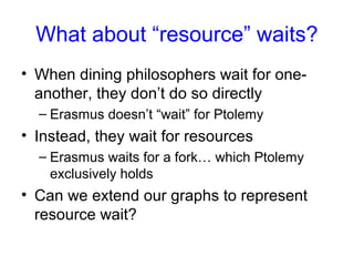 What about “resource” waits?
• When dining philosophers wait for one-
another, they don’t do so directly
– Erasmus doesn’t “wait” for Ptolemy
• Instead, they wait for resources
– Erasmus waits for a fork… which Ptolemy
exclusively holds
• Can we extend our graphs to represent
resource wait?
 