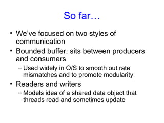So far…
• We’ve focused on two styles of
communication
• Bounded buffer: sits between producers
and consumers
– Used widely in O/S to smooth out rate
mismatches and to promote modularity
• Readers and writers
– Models idea of a shared data object that
threads read and sometimes update
 