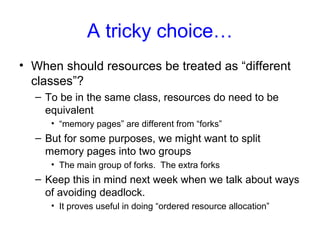 A tricky choice…
• When should resources be treated as “different
classes”?
– To be in the same class, resources do need to be
equivalent
• “memory pages” are different from “forks”
– But for some purposes, we might want to split
memory pages into two groups
• The main group of forks. The extra forks
– Keep this in mind next week when we talk about ways
of avoiding deadlock.
• It proves useful in doing “ordered resource allocation”
 