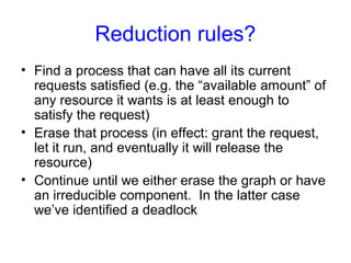 Reduction rules?
• Find a process that can have all its current
requests satisfied (e.g. the “available amount” of
any resource it wants is at least enough to
satisfy the request)
• Erase that process (in effect: grant the request,
let it run, and eventually it will release the
resource)
• Continue until we either erase the graph or have
an irreducible component. In the latter case
we’ve identified a deadlock
 