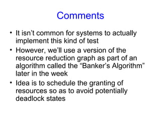 Comments
• It isn’t common for systems to actually
implement this kind of test
• However, we’ll use a version of the
resource reduction graph as part of an
algorithm called the “Banker’s Algorithm”
later in the week
• Idea is to schedule the granting of
resources so as to avoid potentially
deadlock states
 