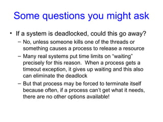 Some questions you might ask
• If a system is deadlocked, could this go away?
– No, unless someone kills one of the threads or
something causes a process to release a resource
– Many real systems put time limits on “waiting”
precisely for this reason. When a process gets a
timeout exception, it gives up waiting and this also
can eliminate the deadlock
– But that process may be forced to terminate itself
because often, if a process can’t get what it needs,
there are no other options available!
 