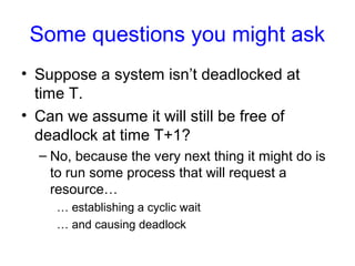 Some questions you might ask
• Suppose a system isn’t deadlocked at
time T.
• Can we assume it will still be free of
deadlock at time T+1?
– No, because the very next thing it might do is
to run some process that will request a
resource…
… establishing a cyclic wait
… and causing deadlock
 