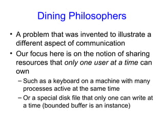 Dining Philosophers
• A problem that was invented to illustrate a
different aspect of communication
• Our focus here is on the notion of sharing
resources that only one user at a time can
own
– Such as a keyboard on a machine with many
processes active at the same time
– Or a special disk file that only one can write at
a time (bounded buffer is an instance)
 