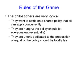 Rules of the Game
• The philosophers are very logical
– They want to settle on a shared policy that all
can apply concurrently
– They are hungry: the policy should let
everyone eat (eventually)
– They are utterly dedicated to the proposition
of equality: the policy should be totally fair
 