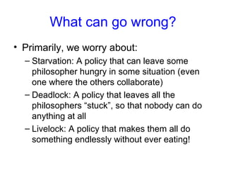 What can go wrong?
• Primarily, we worry about:
– Starvation: A policy that can leave some
philosopher hungry in some situation (even
one where the others collaborate)
– Deadlock: A policy that leaves all the
philosophers “stuck”, so that nobody can do
anything at all
– Livelock: A policy that makes them all do
something endlessly without ever eating!
 