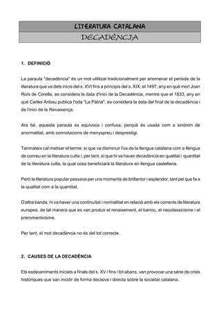 LITERATURA CATALANA
                                  DECADÈNCIA


1. DEFINICIÓ


La paraula "decadència" és un mot utilitzat tradicionalment per anomenar el període de la
literatura que va dels inicis del s. XVI fins a principis del s. XIX: el 1497, any en què morí Joan
Roís de Corella, es considera la data d'inici de la Decadència, mentre que el 1833, any en
què Carles Aribau publica l'oda "La Pàtria", es considera la data del final de la decadència i
de l'inici de la Renaixença.


Ara bé, aquesta paraula es equívoca i confusa, perquè és usada com a sinònim de
anormalitat, amb connotacions de menyspreu i desprestigi.


Tanmateix cal matisar el terme: sí que va disminuir l'ús de la llengua catalana com a llengua
de conreu en la literatura culta i, per tant, sí que hi va haver decadència en qualitat i quantitat
de la literatura culta, la qual cosa beneficiarà la literatura en llengua castellana.


Però la literatura popular passava per uns moments de brillantor i esplendor, tant pel que fa a
la qualitat com a la quantitat.


D'altra banda, hi va haver una continuïtat i normalitat en relació amb els corrents de literatura
europea, de tal manera que es van produir el renaixement, el barroc, el neoclassicisme i el
preromanticisme.


Per tant, el mot decadència no és del tot correcte.




2. CAUSES DE LA DECADÈNCIA


Els esdeveniments iniciats a finals del s. XV i fins i tot abans, van provocar una sèrie de crisis
històriques que van incidir de forma decisiva i directa sobre la societat catalana.
 