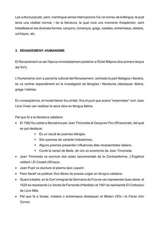 Les cultura popular, però, mantingué sense interrupcions l'ús i el conreu de la llengua, la qual
tenia una vitalitat normal, i de la literatura, la qual vivia uns moments d'esplendor, sent
treballada en les diverses formes: cançons, romanços, goigs, nadales, entremesos, dietaris,
col·loquis, etc.




3. RENAIXEMENT–HUMANISME


El Renaixement va ser l'època immediatament posterior a l'Edat Mitjana (dos primers terços
del XVI).


L'Humanisme com a parcel·la cultural del Renaixement, centrada la part filològica i literària,
es va centrar especialment en la investigació de llengües i literatures clàssiques: llatina,
grega i hebrea.


En conseqüència, el model literari fou el llatí, fins el punt que autors "erasmistes" com Joan
Lluís Vives van realitzar la seva obra en llengua llatina.


Pel que fa a la literatura catalana:
•   El 1562 fou editat a Barcelona per Joan Timoneda el Cançoner Flor d'Enamorats, del qual
    es pot destacar:
                     És un recull de poemes bilingüe.
                     Són poemes de caràcter trobadoresc.
                     Alguns poemes presenten influències dels renaixentistes italians.
                     Conté la versió de Bella, de vós só enamorós de Joan Timoneda.
•   Joan Timoneda va escriure dos actes sacramentals de la Contrareforma: L'Església
    militant i El Castell d'Emaús.
•   Joan Pujol va escriure el poema èpic Lepant.
•   Pere Serafí va publicar Dos llibres de poesia vulgar en llengua catalana.
•   Quant a teatre, en la Cort virregnal de Germana de Foix es van representar dues obres: el
    1525 es representà La Vesita de Ferrandis d'Herèdia i el 1561 es representà El Cortesano
    de Lluís Milà.
•   Pel que fa a farses, misteris o entremesos destaquen el Misteri d'Elx i la Farsa d'en
    Cornei.
 