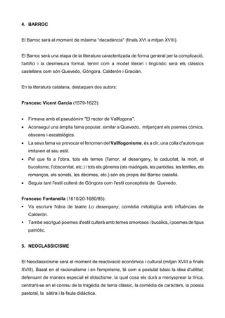 4. BARROC


El Barroc serà el moment de màxima "decadència" (finals XVI a mitjan XVIII).


El Barroc serà una etapa de la literatura caracteritzada de forma general per la complicació,
l'artifici i la desmesura formal, tenint com a model literari i lingüístic serà els clàssics
castellans com són Quevedo, Góngora, Calderón i Gracián.


En la literatura catalana, destaquen dos autors:


Francesc Vicent Garcia (1579-1623):


•   Firmava amb el pseudònim "El rector de Vallfogona".
•   Aconseguí una àmplia fama popular, similar a Quevedo, mitjançant els poemes còmics,
    obscens i escatològics.
•   La seva fama va provocar el fenomen del Vallfogonisme, és a dir, una colla d'autors que
    imitaven el seu estil.
•   Pel que fa a l'obra, tots els temes (l'amor, el desengany, la caducitat, la mort, el
    bucolisme, l'obscenitat, etc.) i tots els gèneres (els madrigals, les paròdies, les letrilles, els
    romanços, els sonets, les dècimes, etc.) són els propis del Barroc castellà.
•   Seguia tant l'estil culterà de Góngora com l'estil conceptista de Quevedo.


Francesc Fontanella (1610/20-1680/85):
    Va escriure l'obra de teatre Lo desengany, comèdia mitològica amb influències de
    Calderón.
    També escrigué poemes d'estil culterà amb temes amorosos i bucòlics, i poemes de tipus
    patriòtic.


5. NEOCLASSICISME


El Neoclassicisme serà el moment de reactivació econòmica i cultural (mitjan XVIII a finals
XVIII). Basat en el racionalisme i en l'empirisme, té com a postulat bàsic la idea d'utilitat,
defensant de manera especial el didactisme, la qual cosa els durà a menysprear la lírica,
centrant-se en el conreu de la tragèdia de tema clàssic, la comèdia de caràcters, la poesia
pastoral, la sàtira i la faula didàctica.
 