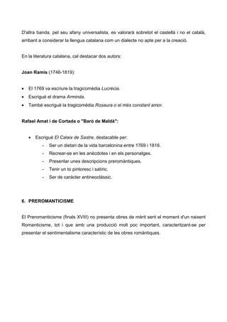 D'altra banda, pel seu afany universalista, es valorarà sobretot el castellà i no el català,
arribant a considerar la llengua catalana com un dialecte no apte per a la creació.


En la literatura catalana, cal destacar dos autors:


Joan Ramis (1746-1819):


•   El 1769 va escriure la tragicomèdia Lucrècia.
•   Escrigué el drama Arminda.
•   També escrigué la tragicomèdia Rosaura o el més constant amor.


Rafael Amat i de Cortada o "Baró de Maldà":


    •   Escrigué El Calaix de Sastre, destacable per:
           -   Ser un dietari de la vida barcelonina entre 1769 i 1816.
           -   Recrear-se en les anècdotes i en els personatges.
           -   Presentar unes descripcions preromàntiques.
           -   Tenir un to pintoresc i satíric.
           -   Ser de caràcter antineoclàssic.




6. PREROMANTICISME


El Preromanticisme (finals XVIII) no presenta obres de mèrit sent el moment d'un naixent
Romanticisme, tot i que amb una producció molt poc important, caracteritzant-se per
presentar el sentimentalisme característic de les obres romàntiques.
 