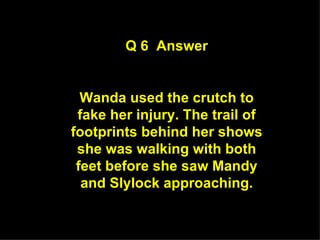 Q 6  Answer Wanda used the crutch to fake her injury. The trail of footprints behind her shows she was walking with both feet before she saw Mandy and Slylock approaching. 