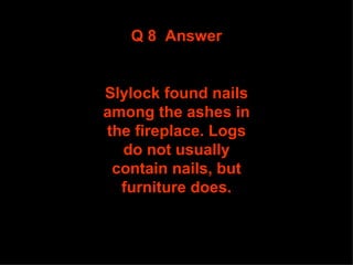 Q 8  Answer Slylock found nails among the ashes in the fireplace. Logs do not usually contain nails, but furniture does. 