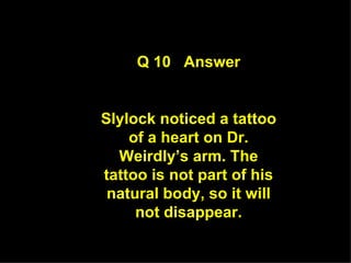 Q 10  Answer Slylock noticed a tattoo of a heart on Dr. Weirdly’s arm. The tattoo is not part of his natural body, so it will not disappear. 